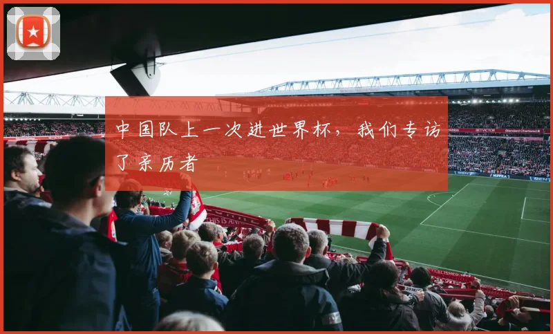 中国队上一次进世界杯，我们专访了亲历者