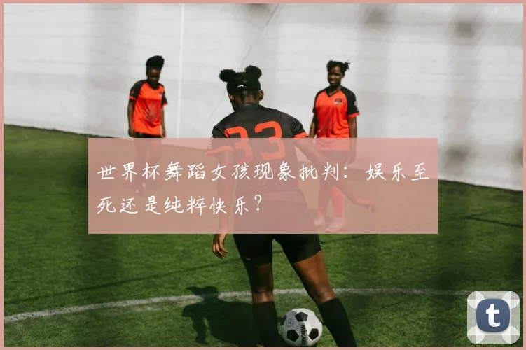世界杯舞蹈女孩现象批判：娱乐至死还是纯粹快乐？