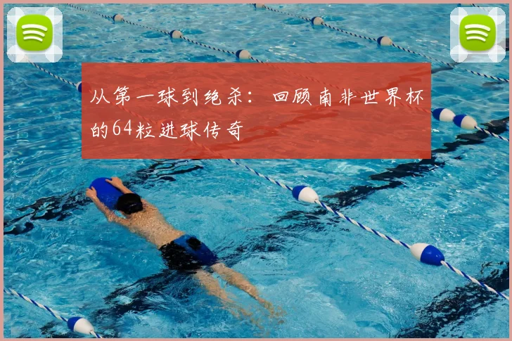 从第一球到绝杀：回顾南非世界杯的64粒进球传奇