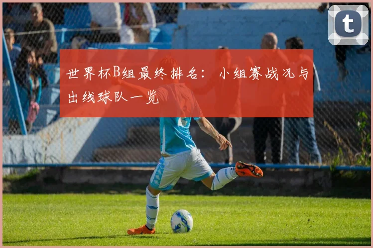 世界杯B组最终排名：小组赛战况与出线球队一览