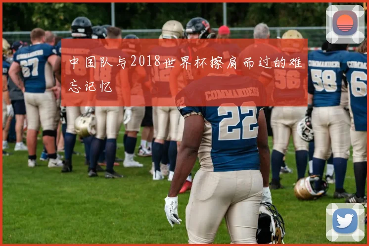 中国队与2018世界杯擦肩而过的难忘记忆