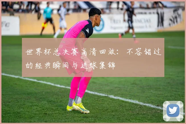世界杯总决赛高清回放：不容错过的经典瞬间与进球集锦