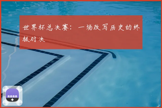 世界杯总决赛：一场改写历史的终极对决