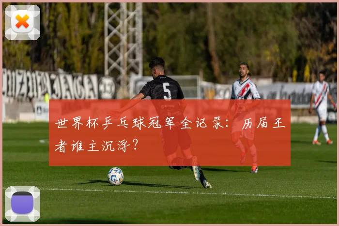 世界杯乒乓球冠军全记录：历届王者谁主沉浮？