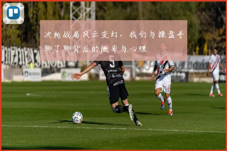 次轮战局风云变幻，我们与操盘手聊了聊背后的概率与心理